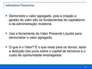 Indicadores Financeiros  Demonstre o valor agregado, pois a criação e gestão do valor são os fundamentas do capitalismo e da administração moderna.  Use a ferramenta do Valor Presente Líquido para demonstrar o valor agregado.  O que é o Valor? É o que resta para os donos, após a dedução dos juros sobre o capital de terceiros e o custo de oportunidade empregados.  