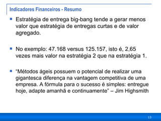 Indicadores Financeiros - Resumo Estratégia de entrega big-bang tende a gerar menos valor que estratégia de entregas curtas e de valor agregado.  No exemplo: 47.168 versus 125.157, isto é, 2,65 vezes mais valor na estratégia 2 que na estratégia 1.  “ Métodos ágeis possuem o potencial de realizar uma gigantesca diferença na vantagem competitiva de uma empresa. A fórmula para o sucesso é simples: entregue hoje, adapte amanhã e continuamente” – Jim Highsmith 