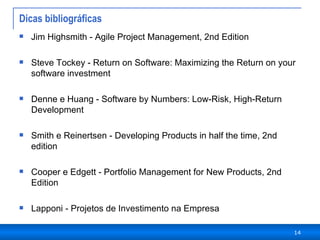 Dicas bibliográficas Jim Highsmith - Agile Project Management, 2nd Edition Steve Tockey - Return on Software: Maximizing the Return on your software investment Denne e Huang - Software by Numbers: Low-Risk, High-Return Development Smith e Reinertsen - Developing Products in half the time, 2nd edition Cooper e Edgett - Portfolio Management for New Products, 2nd Edition  Lapponi - Projetos de Investimento na Empresa 