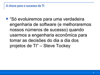 A chave para o sucesso da TI  “ Só evoluiremos para uma verdadeira engenharia de software (e melhoraremos nossos números de sucesso) quando usarmos a engenharia econômica para tomar as decisões do dia a dia dos projetos de TI” – Steve Tockey 