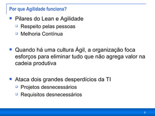 Por que Agilidade funciona?  Pilares do Lean e Agilidade Respeito pelas pessoas Melhoria Contínua Quando há uma cultura Ágil, a organização foca esforços para eliminar tudo que não agrega valor na cadeia produtiva Ataca dois grandes desperdícios da TI Projetos desnecessários Requisitos desnecessários 