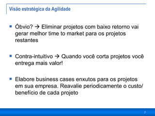 Visão estratégica da Agilidade  Óbvio?    Eliminar projetos com baixo retorno vai gerar melhor time to market para os projetos restantes Contra-intuitivo    Quando você corta projetos você entrega mais valor! Elabore business cases enxutos para os projetos em sua empresa. Reavalie periodicamente o custo/benefício de cada projeto  