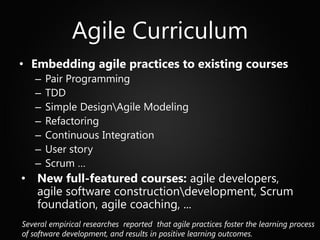 Agile Curriculum
• Embedding agile practices to existing courses
   –   Pair Programming
   –   TDD
   –   Simple DesignAgile Modeling
   –   Refactoring
   –   Continuous Integration
   –   User story
   –   Scrum …
• New full-featured courses: agile developers,
  agile software constructiondevelopment, Scrum
  foundation, agile coaching, ...
Several empirical researches reported that agile practices foster the learning process
of software development, and results in positive learning outcomes.
 