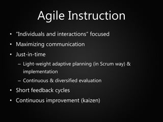 Agile Instruction
• “Individuals and interactions” focused
• Maximizing communication
• Just-in-time
   – Light-weight adaptive planning (in Scrum way) &
     implementation
   – Continuous & diversified evaluation
• Short feedback cycles
• Continuous improvement (kaizen)
 
