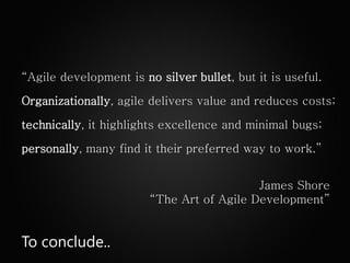 “Agile development is no silver bullet, but it is useful.

Organizationally, agile delivers value and reduces costs;

technically, it highlights excellence and minimal bugs;

personally, many find it their preferred way to work.”


                                           James Shore
                        “The Art of Agile Development”


To conclude..
 