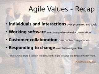 Agile Values - Recap
• Individuals and interactions over processes and tools
• Working software over comprehensive documentation
• Customer collaboration over contract negotiation
• Responding to change over following a plan
  That is, while there is value in the items on the right, we value the items on the left more.

                                                                         AgileManifesto.org


                                                                                           7
 