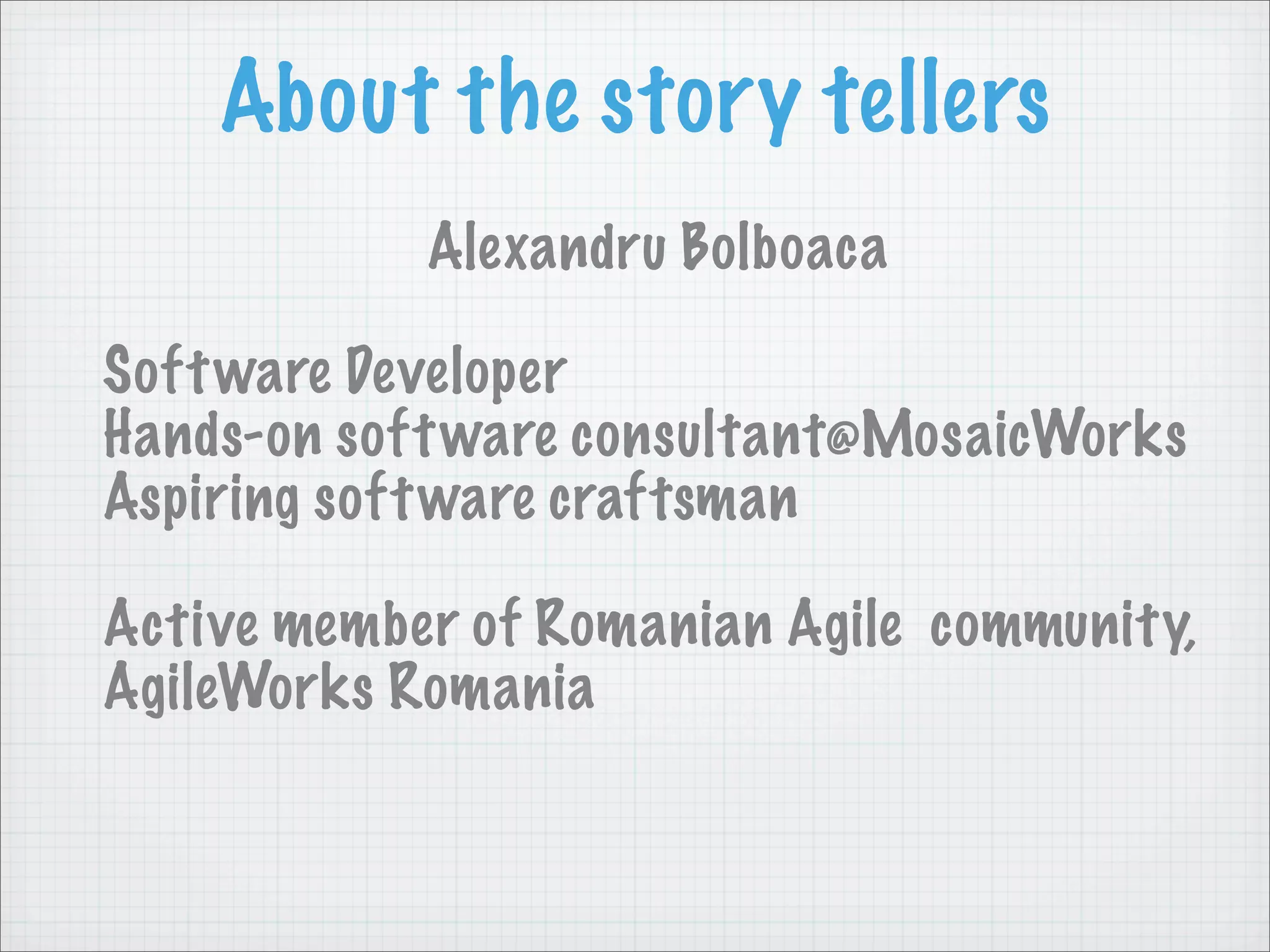 About the story tellers
            Alexandru Bolboaca

Soft ware Developer
Hands-on soft ware consultant@MosaicWorks
Aspiring soft ware craftsman

Active member of Romanian Agile community,
AgileWorks Romania
 