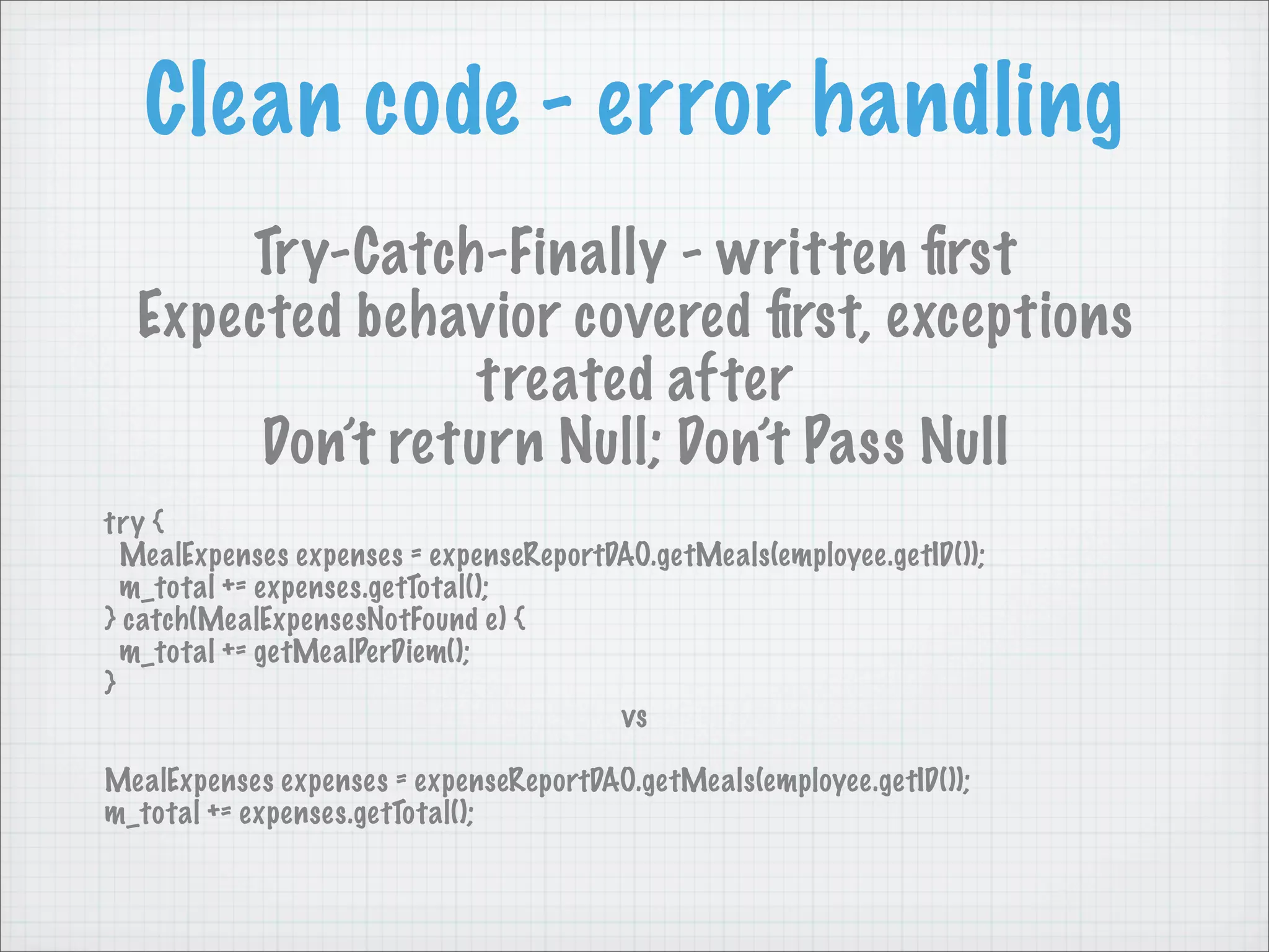 Clean code - error handling
      Try-Catch-Finally - written ﬁrst
  Expected behavior covered ﬁrst, exceptions
                 treated after
       Don’t return Null; Don’t Pass Null
try {
  MealExpenses expenses = expenseReportDAO.getMeals(employee.getID());
  m_total += expenses.getTotal();
} catch(MealExpensesNotFound e) {
  m_total += getMealPerDiem();
}
                                        vs

MealExpenses expenses = expenseReportDAO.getMeals(employee.getID());
m_total += expenses.getTotal();
 