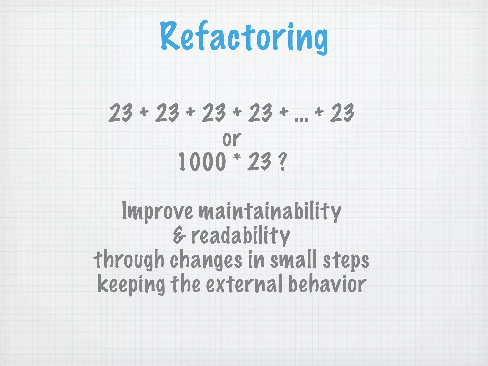 Refactoring

 23 + 23 + 23 + 23 + ... + 23
             or
        1000 * 23 ?

   Improve maintainability
        & readability
through changes in small steps
keeping the external behavior
 