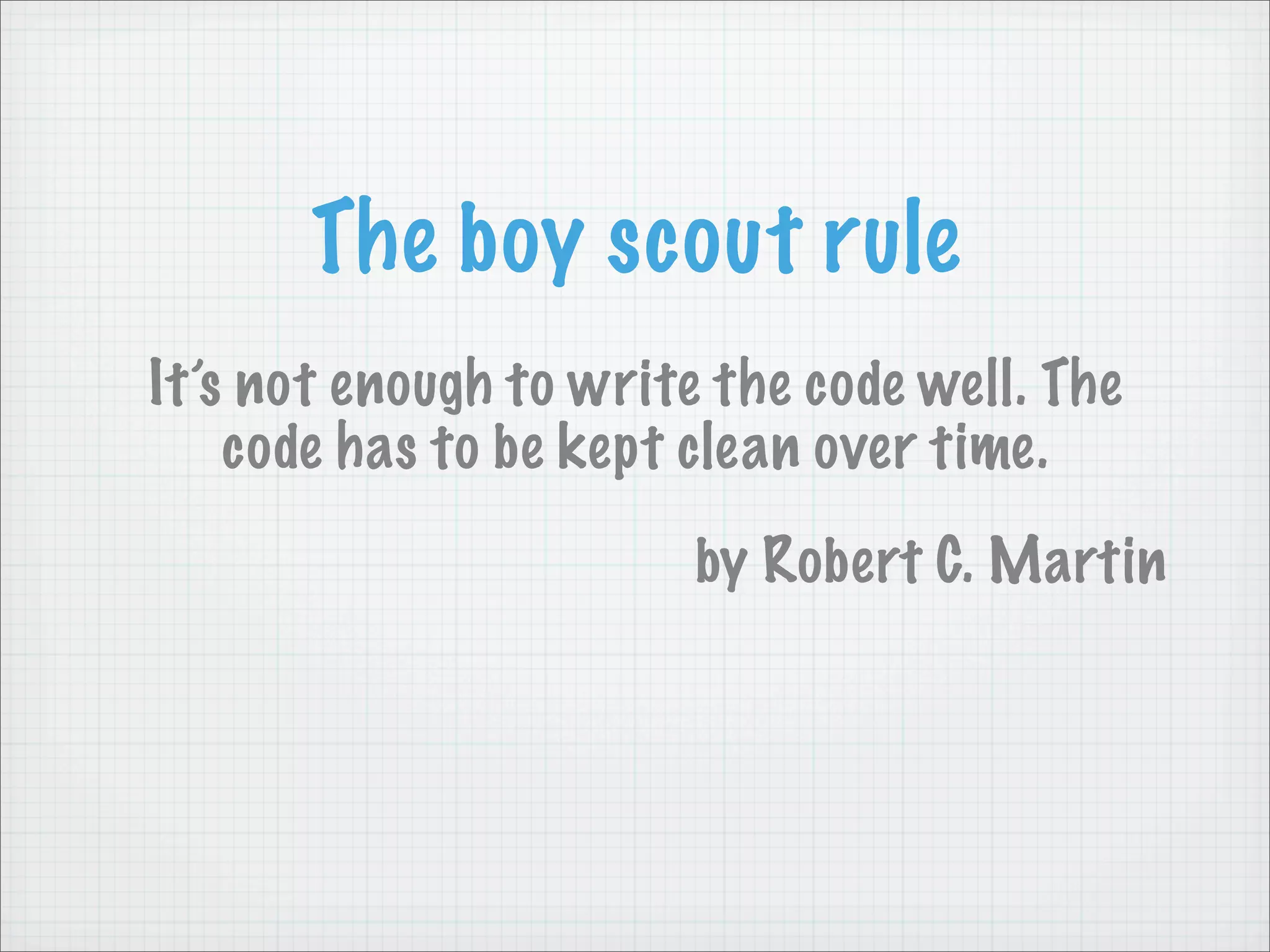 The boy scout rule
It’s not enough to write the code well. The
    code has to be kept clean over time.
                        by Robert C. Martin
 