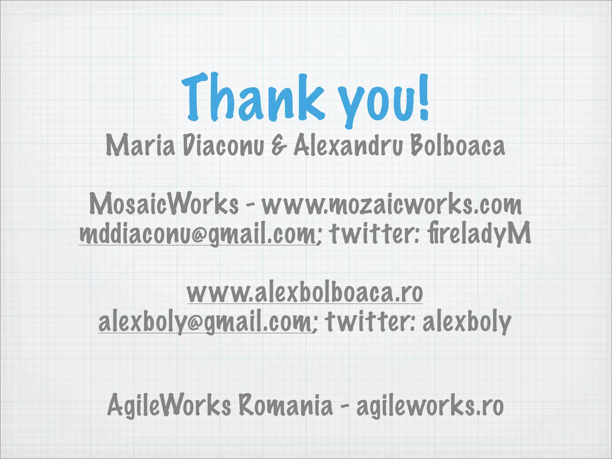Thank you!
  Maria Diaconu & Alexandru Bolboaca

MosaicWorks - www.mozaicworks.com
mddiaconu@gmail.com; t witter: ﬁreladyM

         www.alexbolboaca.ro
 alexboly@gmail.com; t witter: alexboly


  AgileWorks Romania - agileworks.ro
 
