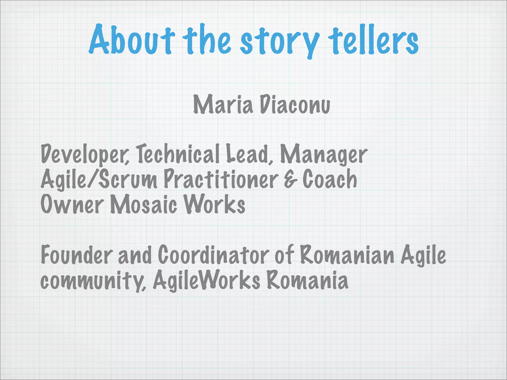 About the story tellers
               Maria Diaconu

Developer, Technical Lead, Manager
Agile/Scrum Practitioner & Coach
Owner Mosaic Works

Founder and Coordinator of Romanian Agile
community, AgileWorks Romania
 