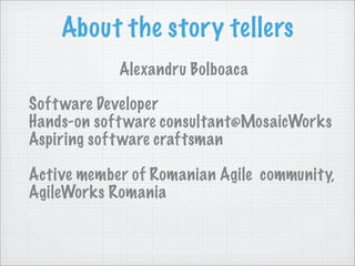 About the story tellers
            Alexandru Bolboaca

Soft ware Developer
Hands-on soft ware consultant@MosaicWorks
Aspiring soft ware craftsman

Active member of Romanian Agile community,
AgileWorks Romania
 