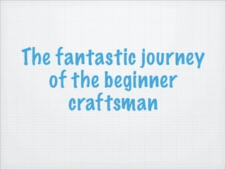 The fantastic journey
   of the beginner
     craftsman
 