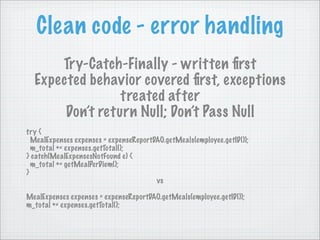 Clean code - error handling
      Try-Catch-Finally - written ﬁrst
  Expected behavior covered ﬁrst, exceptions
                 treated after
       Don’t return Null; Don’t Pass Null
try {
  MealExpenses expenses = expenseReportDAO.getMeals(employee.getID());
  m_total += expenses.getTotal();
} catch(MealExpensesNotFound e) {
  m_total += getMealPerDiem();
}
                                        vs

MealExpenses expenses = expenseReportDAO.getMeals(employee.getID());
m_total += expenses.getTotal();
 