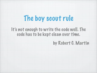 The boy scout rule
It’s not enough to write the code well. The
    code has to be kept clean over time.
                        by Robert C. Martin
 