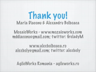 Thank you!
  Maria Diaconu & Alexandru Bolboaca

MosaicWorks - www.mozaicworks.com
mddiaconu@gmail.com; t witter: ﬁreladyM

         www.alexbolboaca.ro
 alexboly@gmail.com; t witter: alexboly


  AgileWorks Romania - agileworks.ro
 