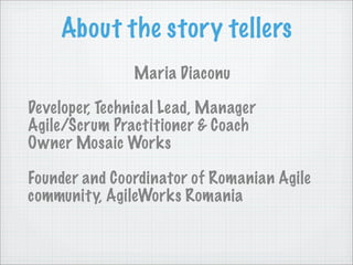 About the story tellers
               Maria Diaconu

Developer, Technical Lead, Manager
Agile/Scrum Practitioner & Coach
Owner Mosaic Works

Founder and Coordinator of Romanian Agile
community, AgileWorks Romania
 