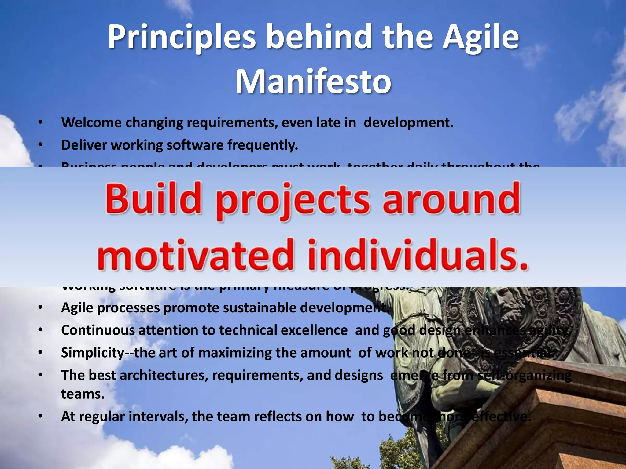 Principles behind the Agile ManifestoWelcome changing requirements, even late in  development. Deliver working software frequently.Business people and developers must work  together daily throughout the project. Build projects around motivated individuals. The most efficient and effective method of  conveying information to and within a development  team is face-to-face conversation. Working software is the primary measure of progress. Agile processes promote sustainable development. Continuous attention to technical excellence and good design enhances agility. Simplicity--the art of maximizing the amount  of work not done--is essential. The best architectures, requirements, and designs  emerge from self-organizing teams. At regular intervals, the team reflects on how  to become more effective.Build projects around motivated individuals. 