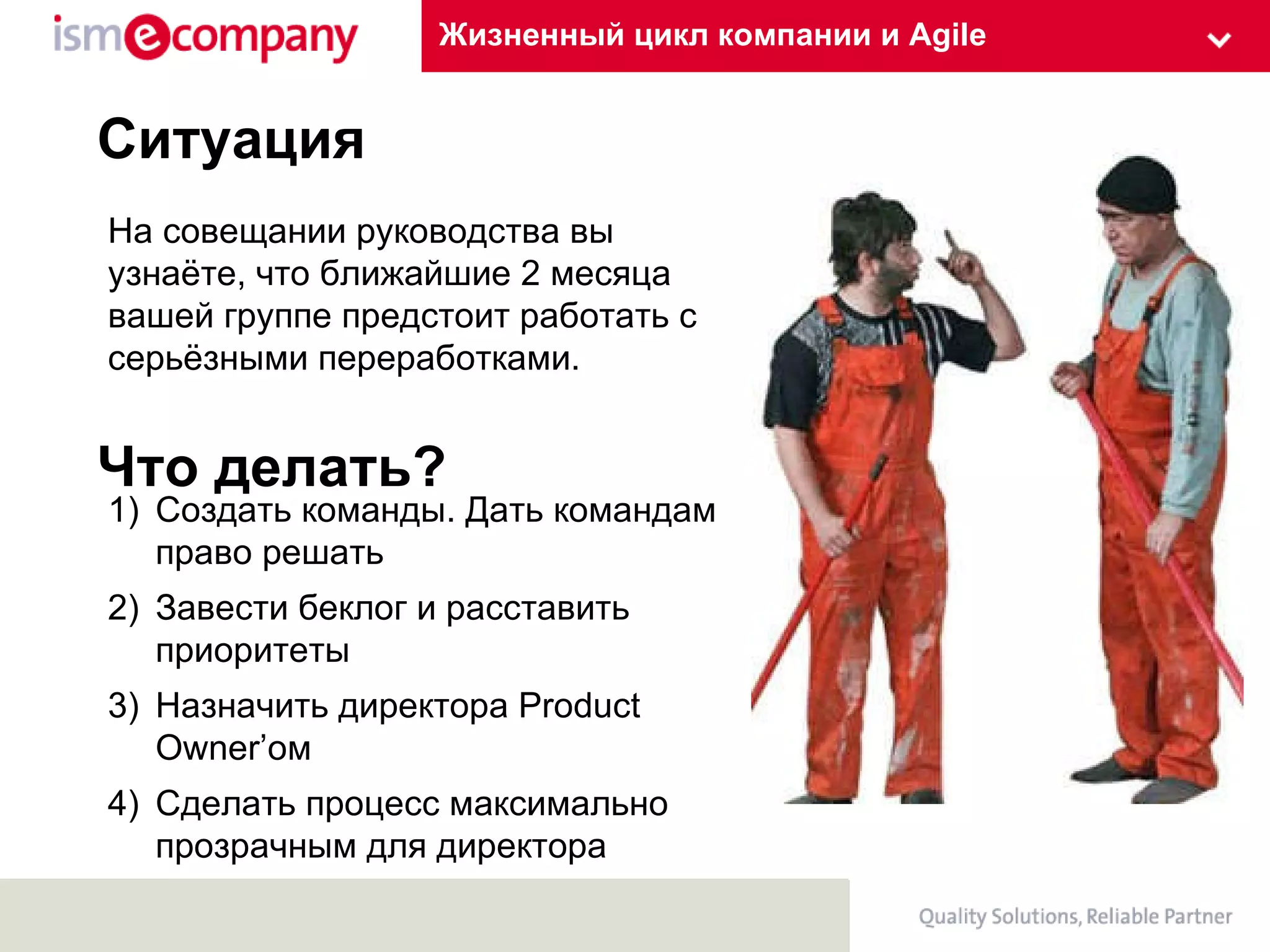 Жизненный цикл компании и Agile Ситуация На совещании руководства вы узнаёте, что ближайшие 2 месяца вашей группе предстоит работать с серьёзными переработками.  Что делать? Создать команды. Дать командам право решать Завести беклог и расставить приоритеты Назначить директора  Product Owner’ ом Сделать процесс максимально прозрачным для директора 