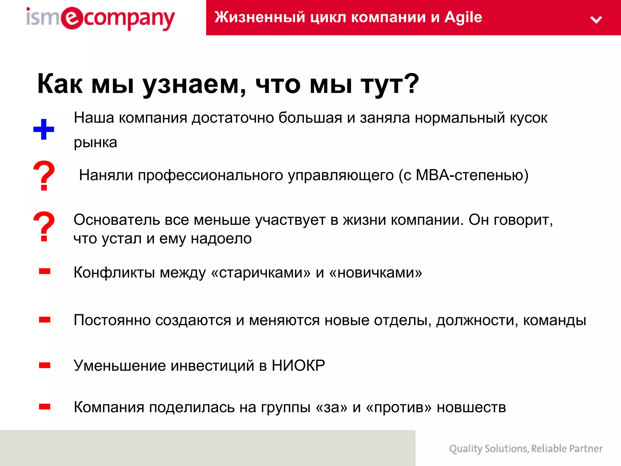 Жизненный цикл компании и Agile Как мы узнаем, что мы тут? Наша компания достаточно большая и заняла нормальный кусок рынка Наняли профессионального управляющего (с МВА-степенью) Конфликты между «старичками» и «новичками» Постоянно создаются и меняются новые отделы, должности, команды Основатель все меньше участвует в жизни компании. Он говорит, что устал и ему надоело + ? - - ? Компания поделилась на группы «за» и «против» новшеств - Уменьшение инвестиций в НИОКР - 