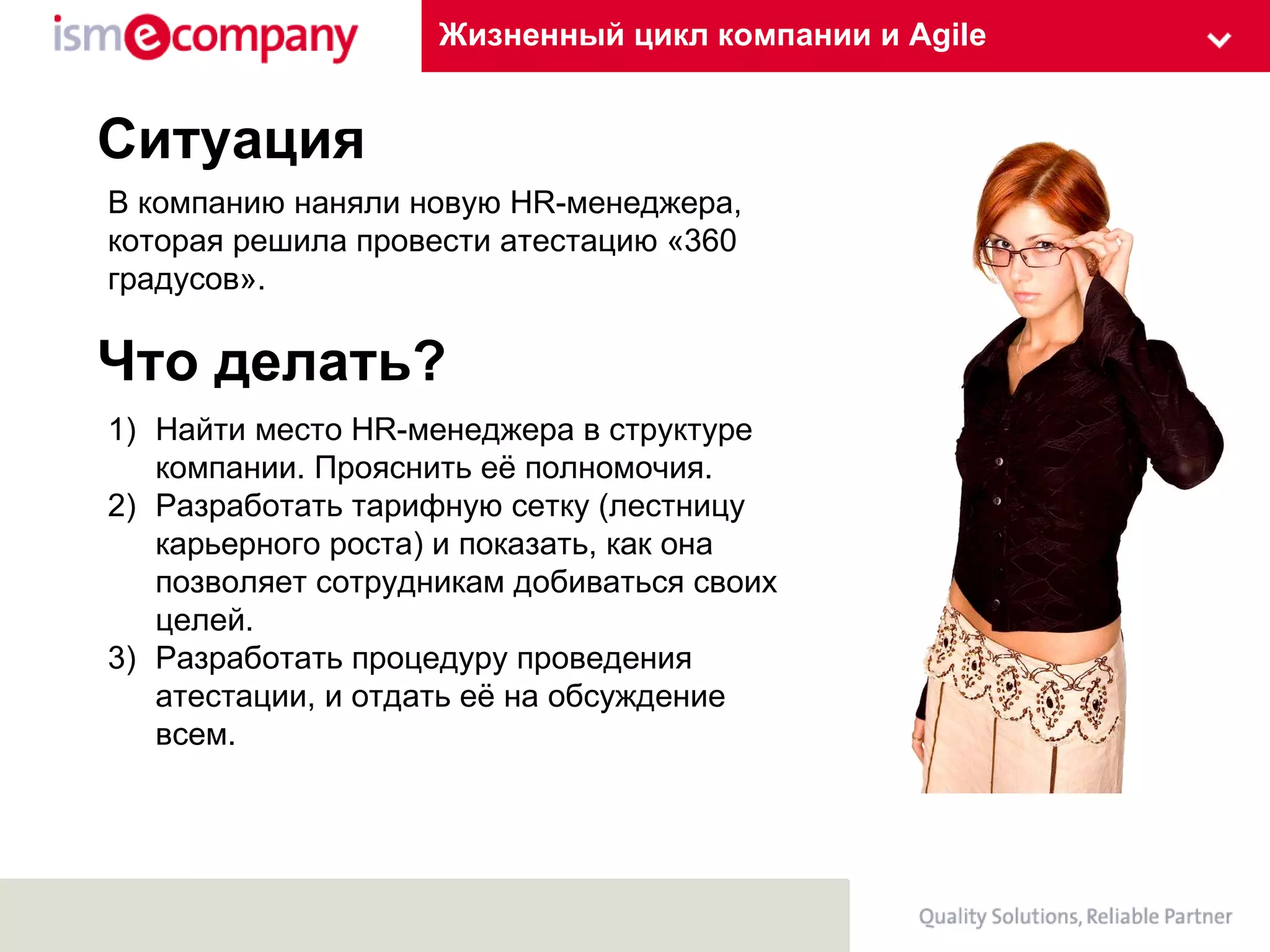 Жизненный цикл компании и Agile Ситуация В компанию наняли новую  HR -менеджера, которая решила провести атестацию «360 градусов».  Что делать? Найти место Н R- менеджера в структуре компании. Прояснить её полномочия. Разработать тарифную сетку (лестницу карьерного роста) и показать, как она позволяет сотрудникам добиваться своих целей. Разработать процедуру проведения атестации, и отдать её на обсуждение всем.  
