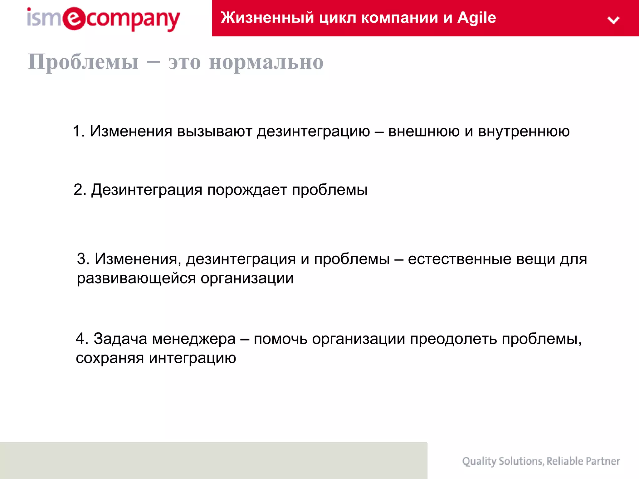 Жизненный цикл компании и Agile Проблемы – это нормально 1. Изменения в ызывают дезинтеграцию – внешнюю и внутреннюю 3. Изменения, дезинтеграция и проблемы – естественные вещи для  развивающейся организации 2. Дезинтеграция порождает проблемы  4. Задача менеджера – помочь организации преодолеть проблемы,  сохраняя интеграцию 