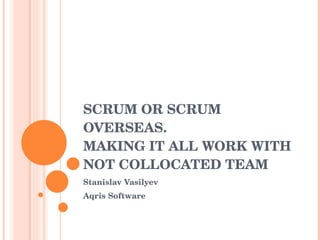SCRUM OR SCRUM OVERSEAS.  MAKING IT ALL WORK WITH NOT COLLOCATED TEAM  Stanislav Vasilyev Aqris Software 