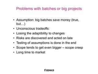 Problems with batches or big projects
• Assumption: big batches save money (true,
but…)
• Unconscious tradeoffs:
• Losing the adaptibility to changes
• Risks are discovered and acted on late
• Testing of assumptions is done in the end
• Scope tends to get even bigger – scope creep
• Long time to market
 