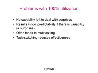 Problems with 100% utilization
• No capability left to deal with surprises
• Results in low predictability if there is variability
(= surprises)
• Often leads to multitasking
• Task-switching reduces effectiveness
 