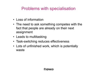 Problems with specialisation
• Loss of information
• The need to ask something competes with the
fact that people are already on their next
assignment
• Leads to multitasking
• Task-switching reduces effectiveness
• Lots of unfinished work, which is potentially
waste
 