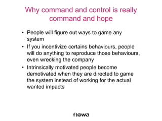 Why command and control is really
command and hope
• People will figure out ways to game any
system
• If you incentivize certains behaviours, people
will do anything to reproduce those behaviours,
even wrecking the company
• Intrinsically motivated people become
demotivated when they are directed to game
the system instead of working for the actual
wanted impacts
 