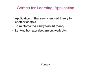 Games for Learning: Application
• Application of ther newly learned theory to
another context
• To reinforce the newly formed theory
• I.e. Another exercise, project work etc.
 