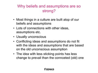 Why beliefs and assumptions are so
strong?
• Most things in a culture are built atop of our
beliefs and assumptions
• Lots of connections with other ideas,
assumptions etc.
• Usually unconscious
• Conflicting ideas and assumptions do not fit
with the ideas and assumptions that are based
on the old unconscious assumption
• The idea with less sticking points has less
change to prevail than the connceted (old) one
 