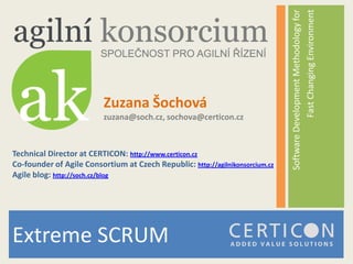 Fast Changing Environment
                                                                               Software Development Methodology for
                          Zuzana Šochová
                          zuzana@soch.cz, sochova@certicon.cz



Technical Director at CERTICON: http://www.certicon.cz
Co-founder of Agile Consortium at Czech Republic: http://agilnikonsorcium.cz
Agile blog: http://soch.cz/blog




Extreme SCRUM
 