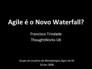 Agile é o Novo Waterfall? Grupo de Usuários de Metodologias Ágeis do RS 16 dez 2008 Francisco Trindade ThoughtWorks UK 