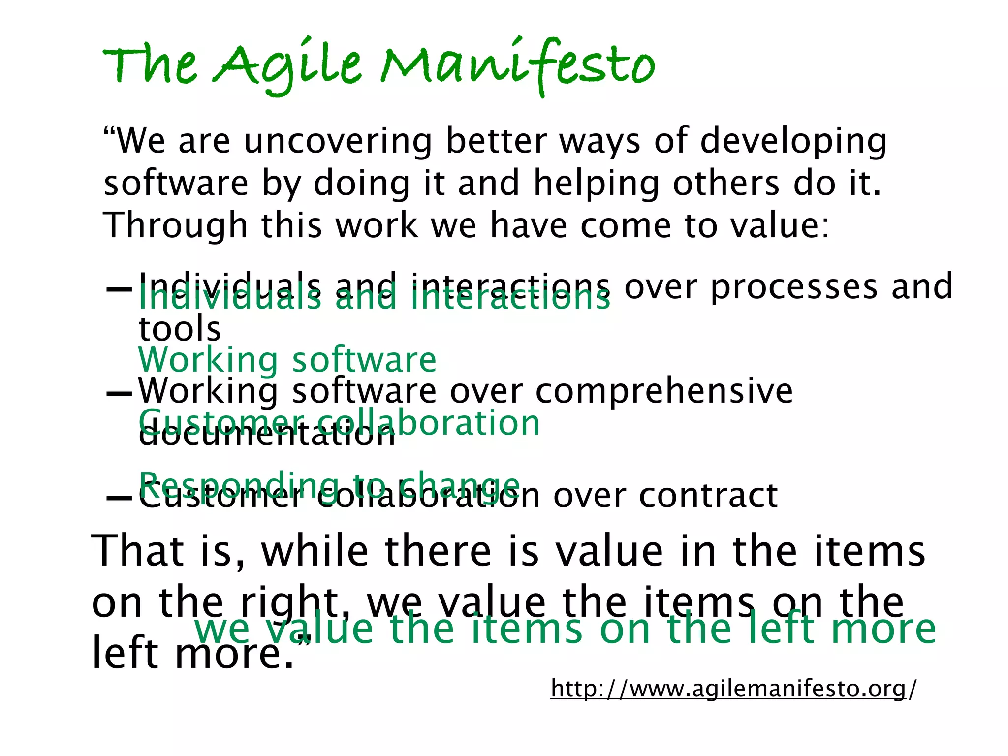 The Agile Manifesto
“We are uncovering better ways of developing
software by doing it and helping others do it.
Through this work we have come to value:
- Individuals and interactions over processes and
  Individuals and interactions
    tools
    Working software
-   Working software over comprehensive
    Customer collaboration
    documentation
-   Responding to change over contract
    Customer collaboration
That is, while there is value in the items
on the right, we value the items on the
      we value the items on the left more
left more.”
                          http://www.agilemanifesto.org/
 