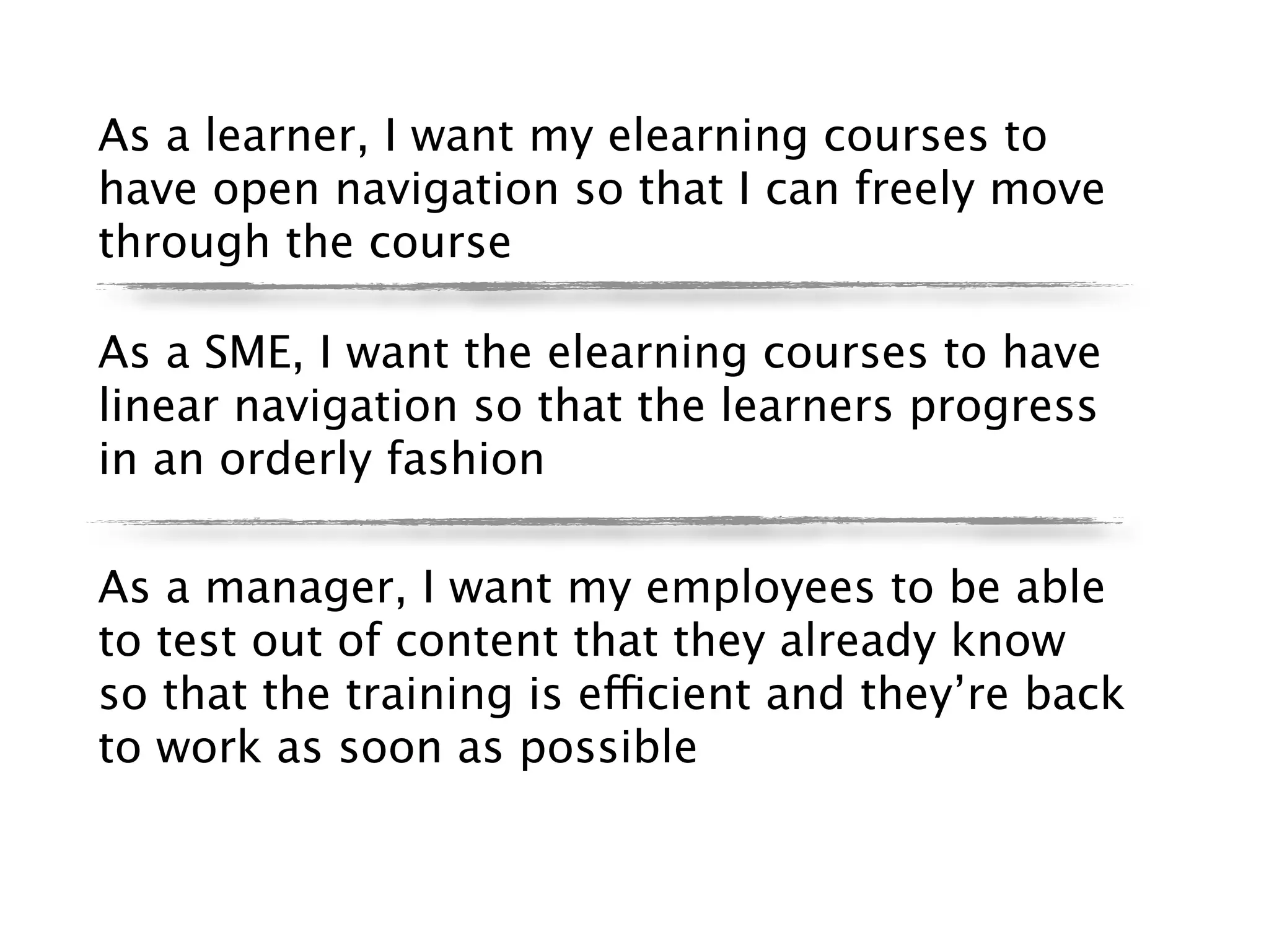 As a learner, I want my elearning courses to
have open navigation so that I can freely move
through the course

As a SME, I want the elearning courses to have
linear navigation so that the learners progress
in an orderly fashion

As a manager, I want my employees to be able
to test out of content that they already know
so that the training is efficient and they’re back
to work as soon as possible
 