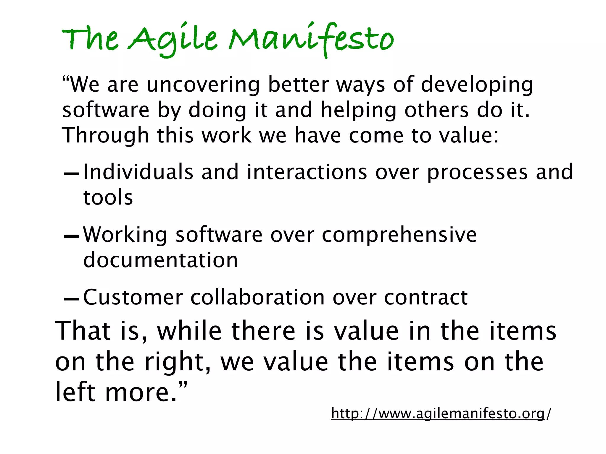 The Agile Manifesto
“We are uncovering better ways of developing
software by doing it and helping others do it.
Through this work we have come to value:
- Individuals and interactions over processes and
  tools
- Working software over comprehensive
  documentation
- Customer collaboration over contract
That is, while there is value in the items
on the right, we value the items on the
left more.”
                          http://www.agilemanifesto.org/
 