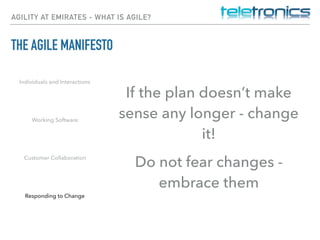 AGILITY AT EMIRATES - WHAT IS AGILE?
THE AGILE MANIFESTO
Individuals and Interactions
Working Software
Customer Collaboration
Responding to Change
If the plan doesn’t make
sense any longer - change
it!
Do not fear changes -
embrace them
 