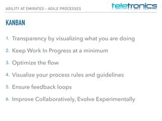 AGILITY AT EMIRATES - AGILE PROCESSES
KANBAN
1. Transparency by visualizing what you are doing
2. Keep Work In Progress at a minimum
3. Optimize the ﬂow
4. Visualize your process rules and guidelines
5. Ensure feedback loops
6. Improve Collaboratively, Evolve Experimentally 
 