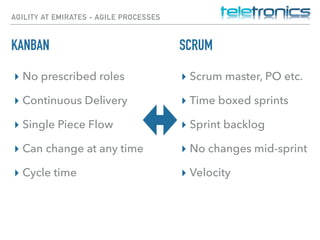 AGILITY AT EMIRATES - AGILE PROCESSES
KANBAN
▸ No prescribed roles
▸ Continuous Delivery
▸ Single Piece Flow
▸ Can change at any time
▸ Cycle time
▸ Scrum master, PO etc.
▸ Time boxed sprints
▸ Sprint backlog
▸ No changes mid-sprint
▸ Velocity
SCRUM
 