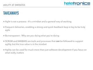 AGILITY AT EMIRATES
TAKEAWAYS
▸ Agile is not a process - It’s a mindset and a general way of working
▸ Frequent deliveries, enabling a strong and quick feedback loop is key to be truly
agile
▸ Be transparent - Why are you doing what you’re doing
▸ SCRUM and KANBAN are tools and processes that can be followed to support
agility, but the true value is in the mindset
▸ Agility can be used for much more than just software development if you focus on
what really matters
 