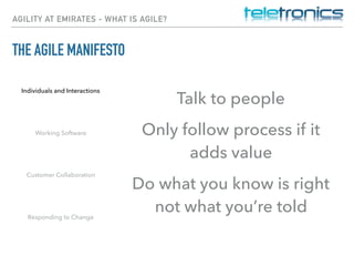 AGILITY AT EMIRATES - WHAT IS AGILE?
THE AGILE MANIFESTO
Individuals and Interactions
Working Software
Customer Collaboration
Responding to Change
Talk to people
Only follow process if it
adds value
Do what you know is right
not what you’re told
 