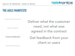AGILITY AT EMIRATES - WHAT IS AGILE?
THE AGILE MANIFESTO
Individuals and Interactions
Working Software
Customer Collaboration
Responding to Change
Deliver what the customer
need, not what was
agreed in the contract
Get feedback from your
client or users
 
