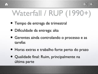 Waterfall / RUP (1990+)
• Tempo de entrega de trimestral
• Dificuldade da entrega: alta
• Gerentes ainda controlando o processo e as
tarefas

• Horas extras e trabalho forte perto do prazo
• Qualidade final: Ruim, principalmente na
última parte

 