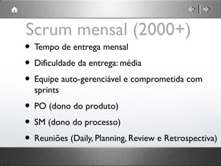 Scrum mensal (2000+)

• Tempo de entrega mensal
• Dificuldade da entrega: média
• Equipe auto-gerenciável e comprometida com
sprints

• PO (dono do produto)
• SM (dono do processo)
• Reuniões (Daily, Planning, Review e Retrospectiva)

 