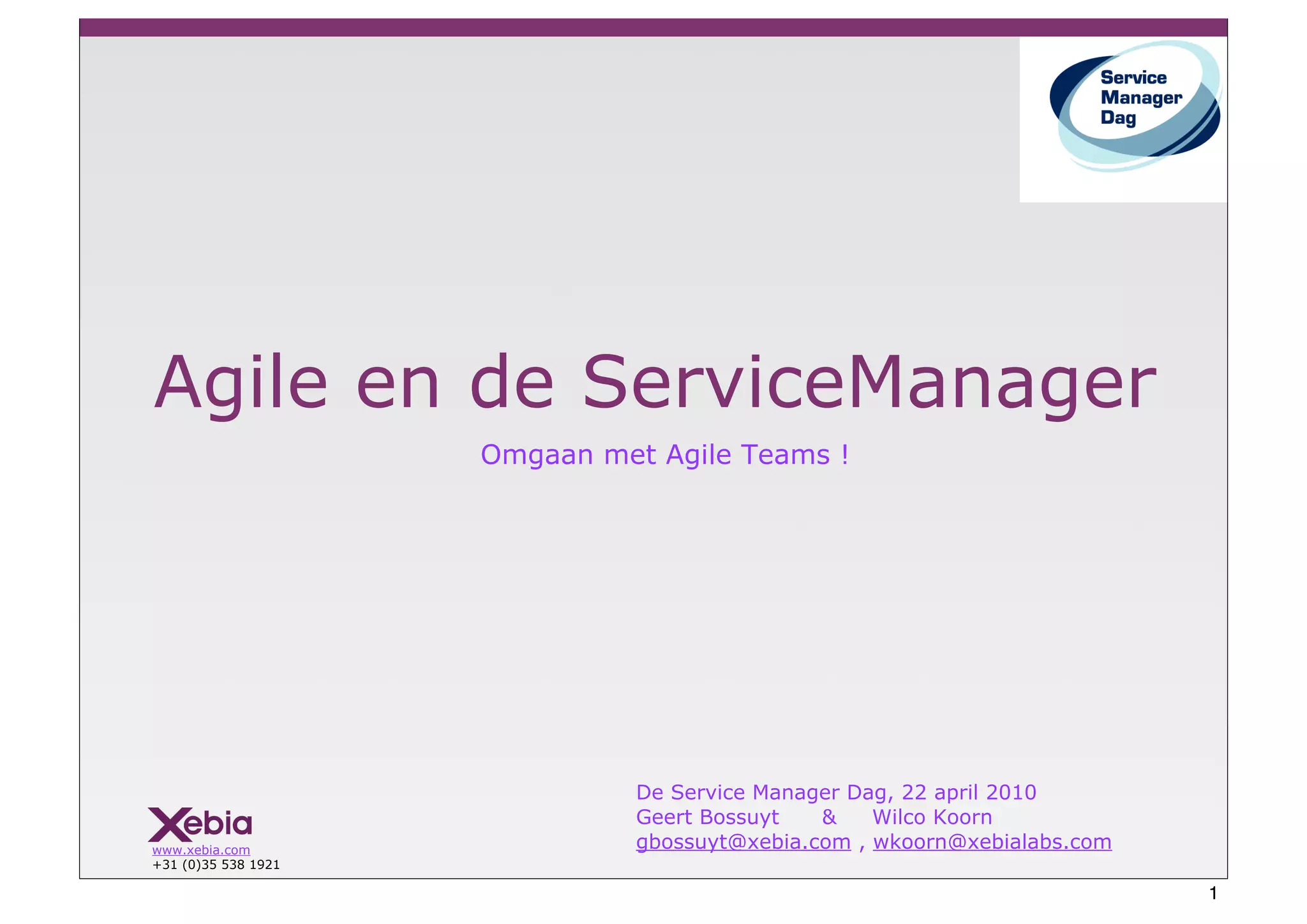 Agile en de ServiceManager
                     Omgaan met Agile Teams !




                               De Service Manager Dag, 22 april 2010
                               Geert Bossuyt   &    Wilco Koorn
www.xebia.com                  gbossuyt@xebia.com , wkoorn@xebialabs.com
+31 (0)35 538 1921

                                                                           1
 