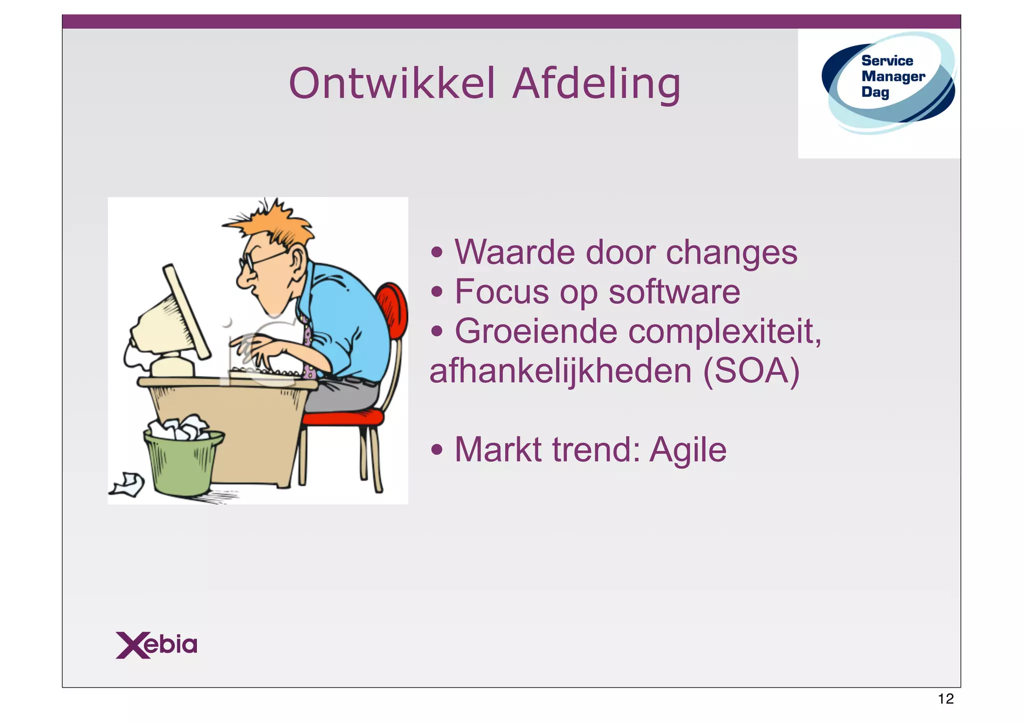 Ontwikkel Afdeling



      • Waarde door changes
      • Focus op software
      • Groeiende complexiteit,
      afhankelijkheden (SOA)

      • Markt trend: Agile




                                  12
 