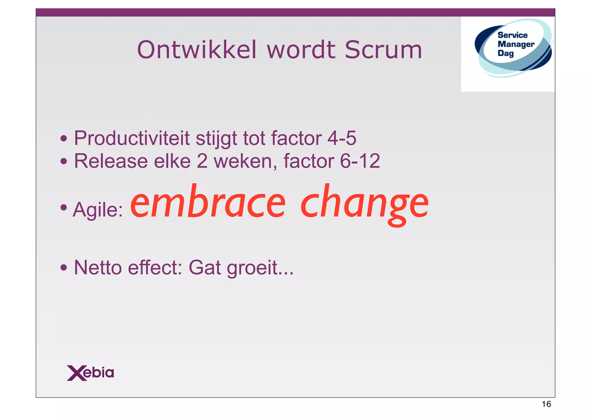 Ontwikkel wordt Scrum


• Productiviteit stijgt tot factor 4-5
• Release elke 2 weken, factor 6-12
• Agile:   embrace change
• Netto effect: Gat groeit...




                                         16
 